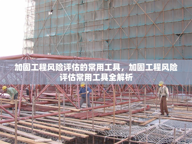 加固工程風(fēng)險(xiǎn)評(píng)估的常用工具，加固工程風(fēng)險(xiǎn)評(píng)估常用工具全解析
