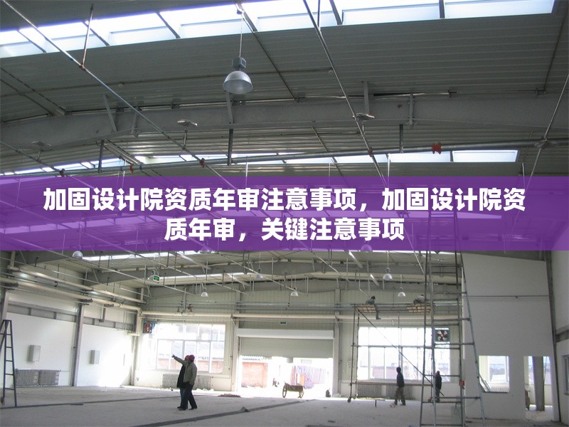 加固設計院資質(zhì)年審注意事項，加固設計院資質(zhì)年審，關鍵注意事項
