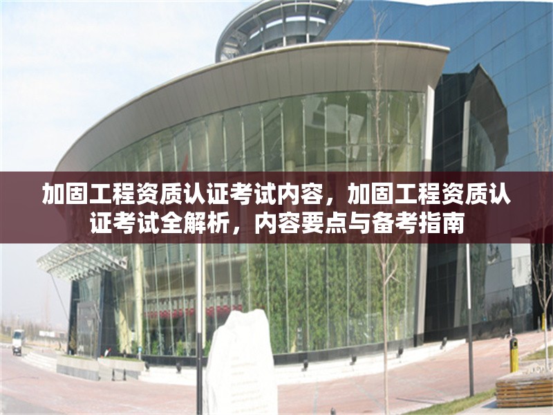 加固工程資質(zhì)認(rèn)證考試內(nèi)容，加固工程資質(zhì)認(rèn)證考試全解析，內(nèi)容要點(diǎn)與備考指南