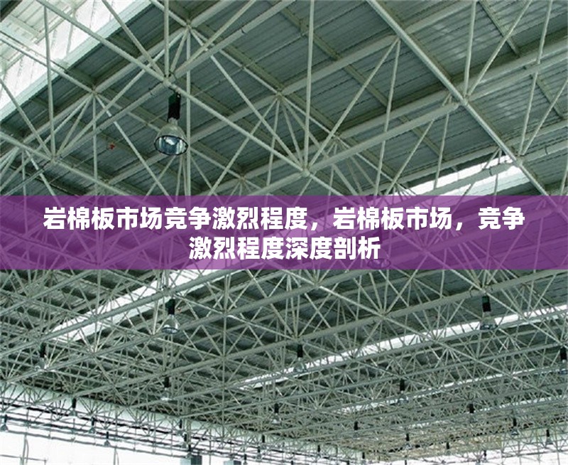 巖棉板市場競爭激烈程度，巖棉板市場，競爭激烈程度深度剖析