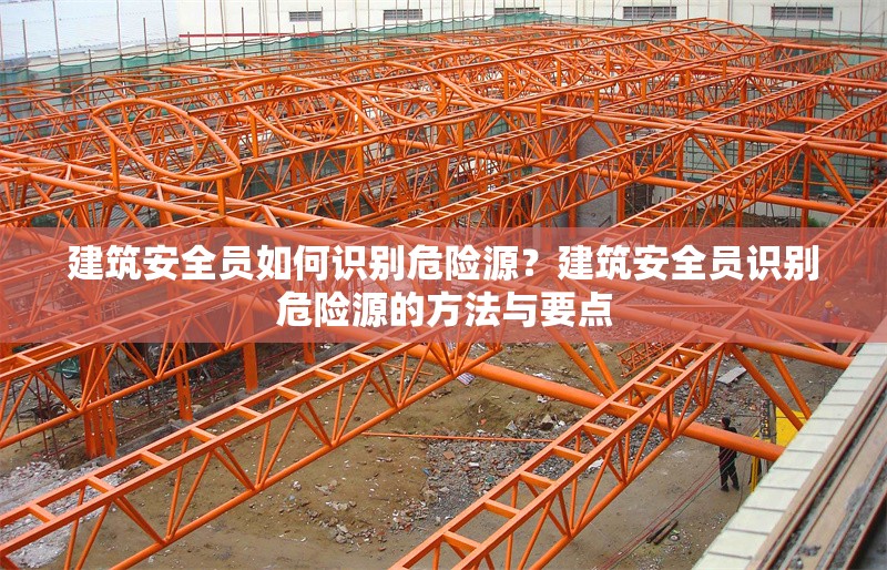 建筑安全員如何識別危險源？建筑安全員識別危險源的方法與要點 行業新聞 第6張