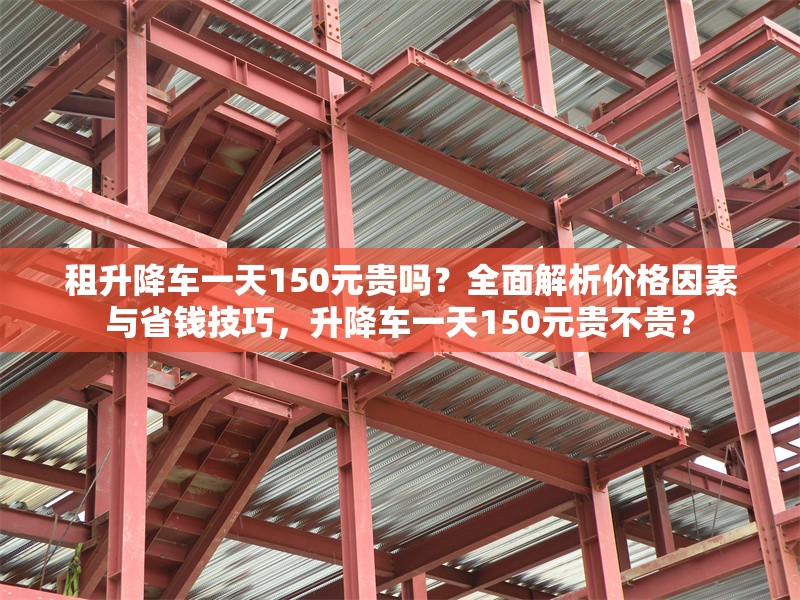 租升降車一天150元貴嗎？全面解析價(jià)格因素與省錢(qián)技巧，升降車一天150元貴不貴？ 行業(yè)新聞