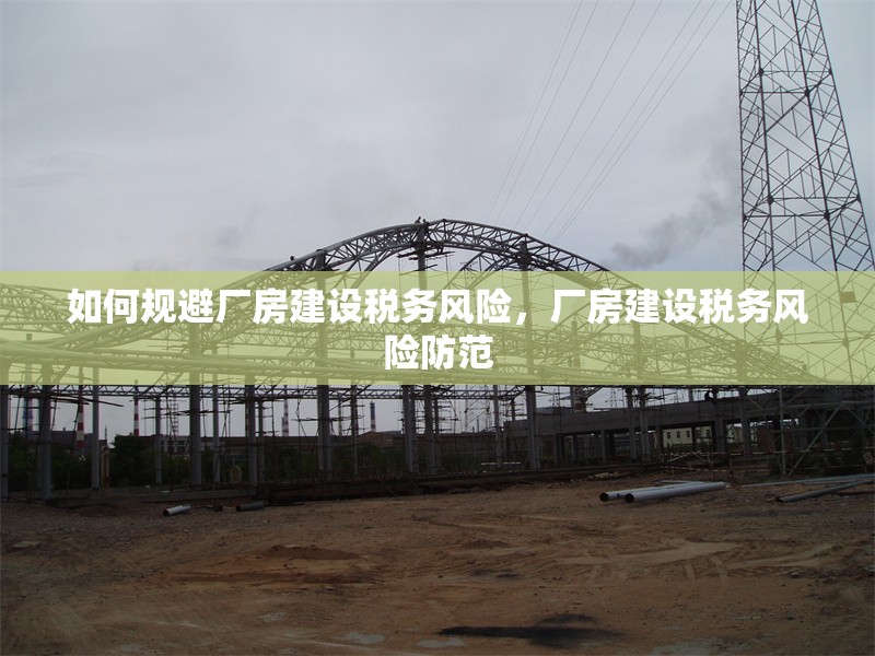 如何規避廠房建設稅務風險，廠房建設稅務風險防范 行業新聞 第6張