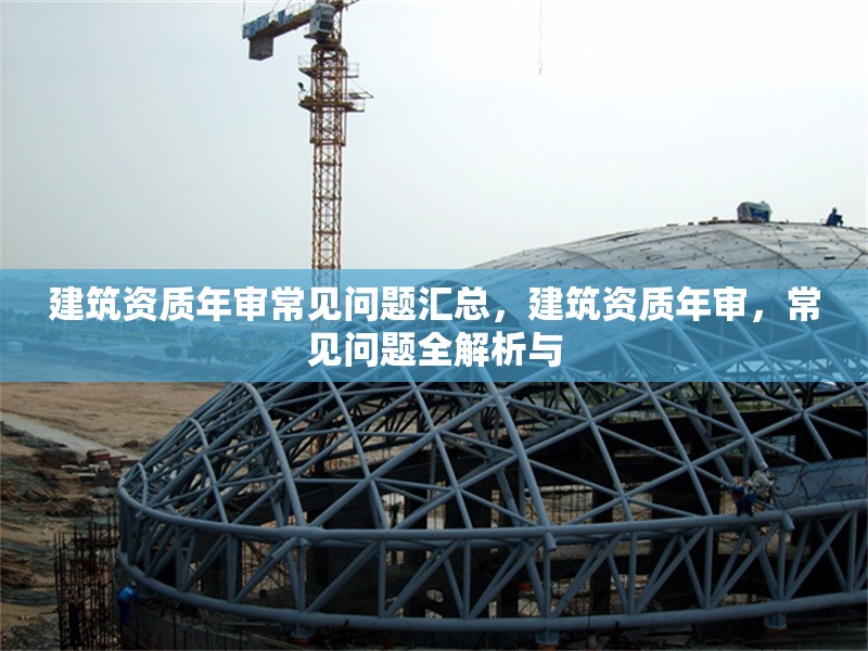 建筑資質年審常見問題匯總，建筑資質年審，常見問題全解析與