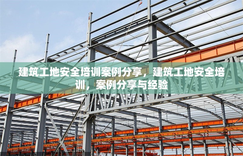 建筑工地安全培訓案例分享，建筑工地安全培訓，案例分享與經驗