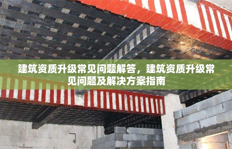 建筑資質升級常見問題解答，建筑資質升級常見問題及解決方案指南