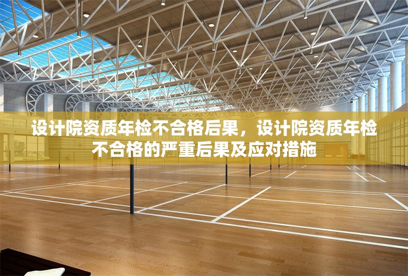 設計院資質年檢不合格后果，設計院資質年檢不合格的嚴重后果及應對措施