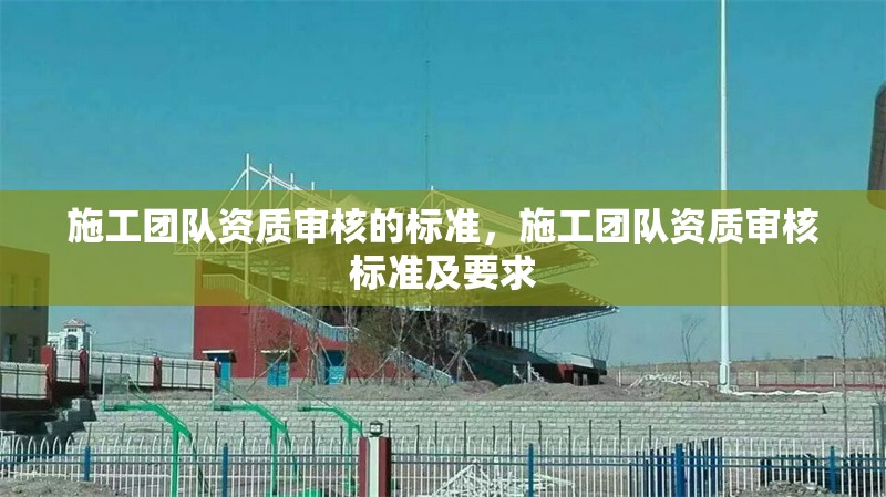施工團(tuán)隊(duì)資質(zhì)審核的標(biāo)準(zhǔn)，施工團(tuán)隊(duì)資質(zhì)審核標(biāo)準(zhǔn)及要求 行業(yè)新聞 第1張