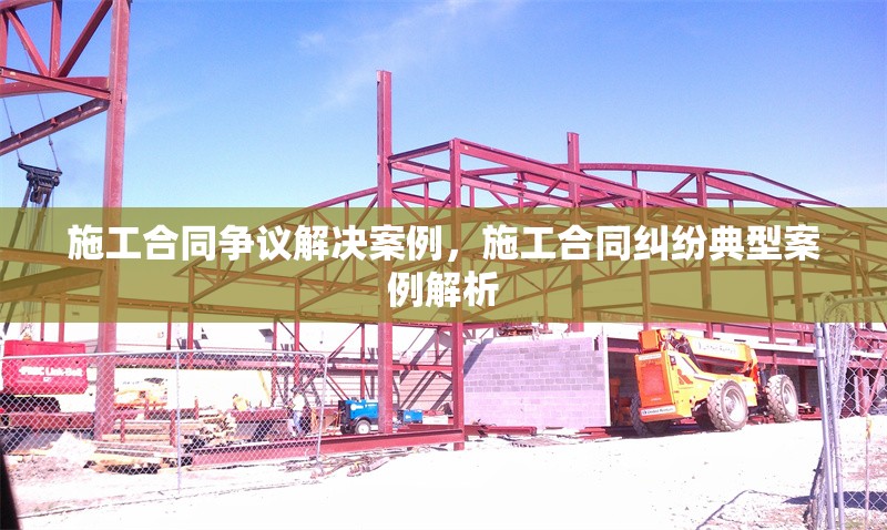 施工合同爭議解決案例，施工合同糾紛典型案例解析 行業(yè)新聞 第1張