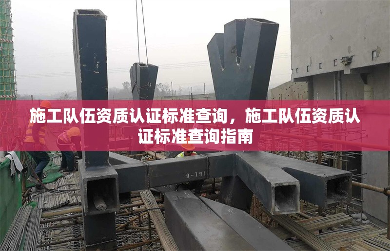 施工隊伍資質認證標準查詢，施工隊伍資質認證標準查詢指南