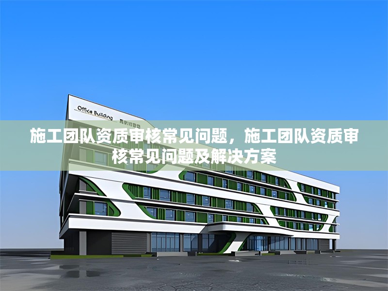 施工團(tuán)隊(duì)資質(zhì)審核常見問題，施工團(tuán)隊(duì)資質(zhì)審核常見問題及解決方案