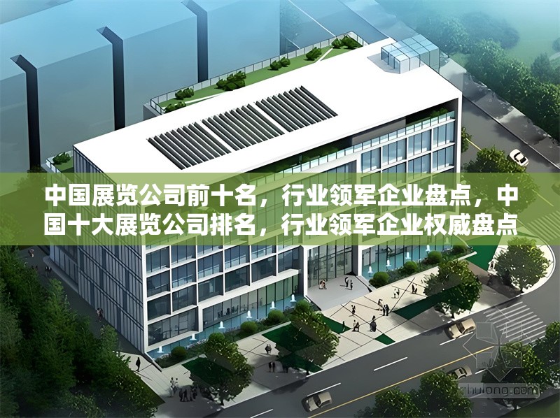 中國展覽公司前十名，行業(yè)領(lǐng)軍企業(yè)盤點，中國十大展覽公司排名，行業(yè)領(lǐng)軍企業(yè)權(quán)威盤點