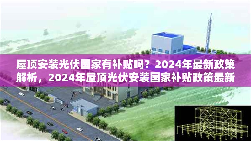 屋頂安裝光伏國家有補貼嗎？2024年最新政策解析，2024年屋頂光伏安裝國家補貼政策最新解讀