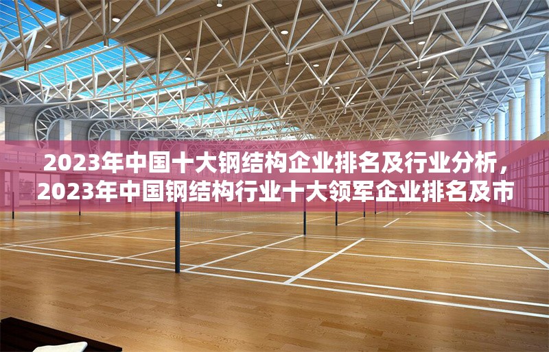2023年中國十大鋼結(jié)構(gòu)企業(yè)排名及行業(yè)分析，2023年中國鋼結(jié)構(gòu)行業(yè)十大領(lǐng)軍企業(yè)排名及市場深度解析