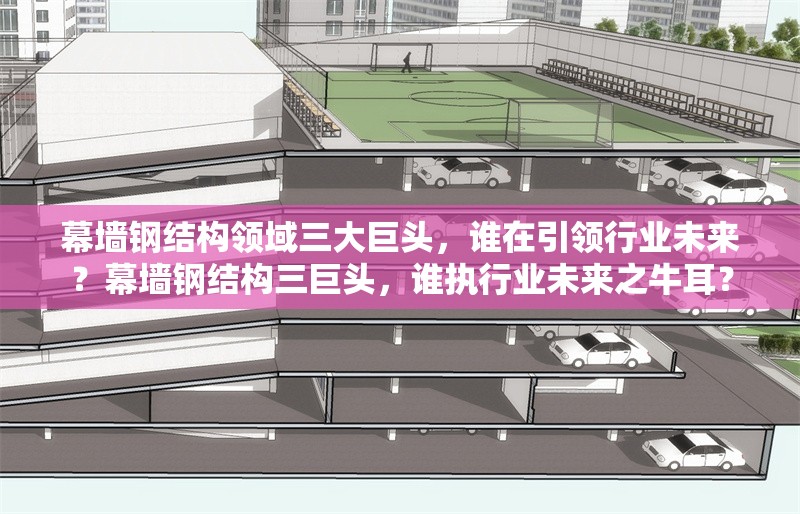 幕墻鋼結構領域三大巨頭，誰在引領行業未來？幕墻鋼結構三巨頭，誰執行業未來之牛耳？