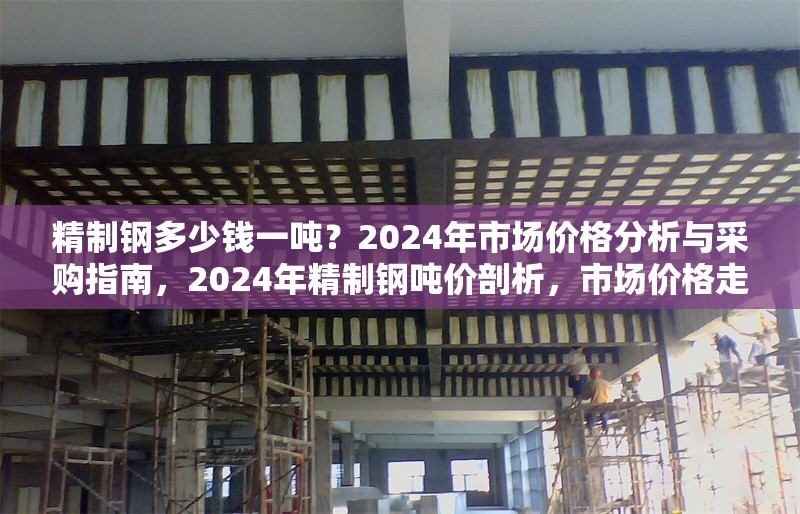 精制鋼多少錢一噸？2024年市場價格分析與采購指南，2024年精制鋼噸價剖析，市場價格走勢與采購要點全解析