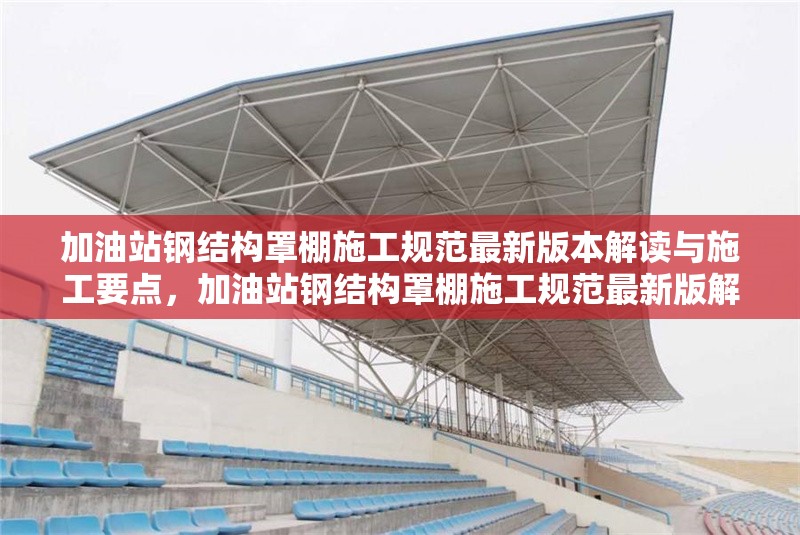 加油站鋼結(jié)構(gòu)罩棚施工規(guī)范最新版本解讀與施工要點(diǎn)，加油站鋼結(jié)構(gòu)罩棚施工規(guī)范最新版解讀及