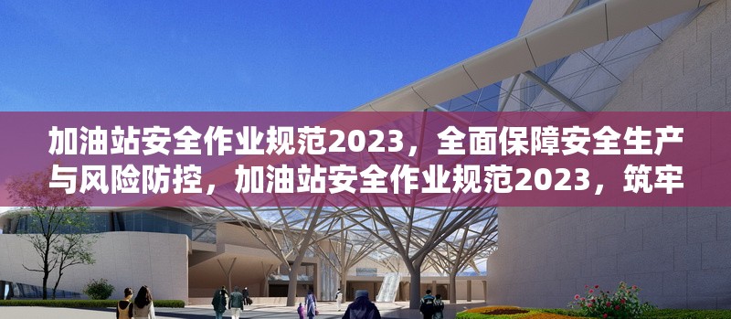 加油站安全作業規范2023，全面保障安全生產與風險防控，加油站安全作業規范2023，筑牢安全生產與風險防控 行業新聞