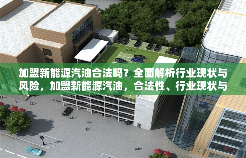 加盟新能源汽油合法嗎？全面解析行業(yè)現(xiàn)狀與風(fēng)險，加盟新能源汽油，合法性、行業(yè)現(xiàn)狀與 行業(yè)新聞
