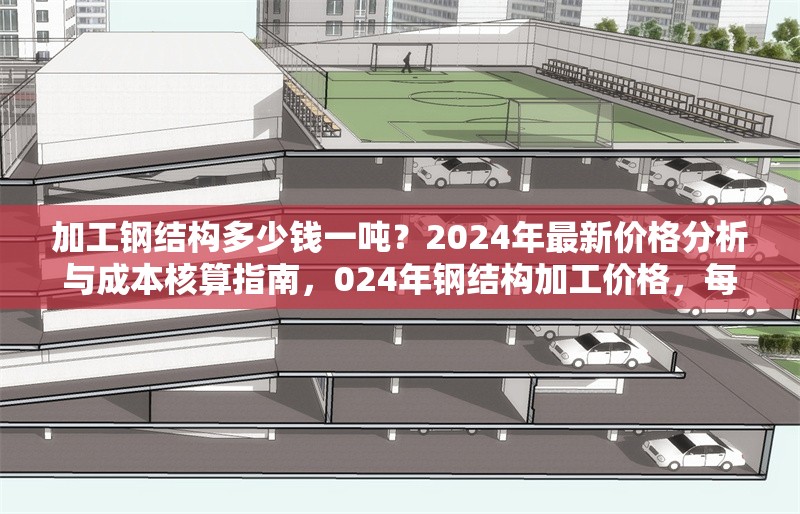 加工鋼結(jié)構(gòu)多少錢一噸？2024年最新價格分析與成本核算指南，024年鋼結(jié)構(gòu)加工價格，每噸費用解析與成本