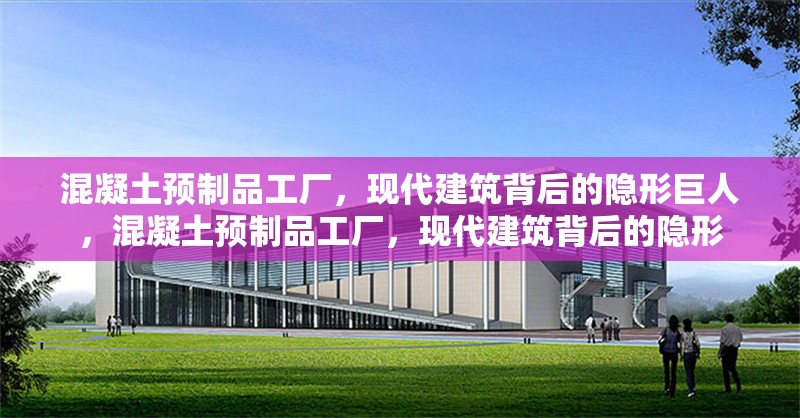 混凝土預(yù)制品工廠，現(xiàn)代建筑背后的隱形巨人，混凝土預(yù)制品工廠，現(xiàn)代建筑背后的隱形