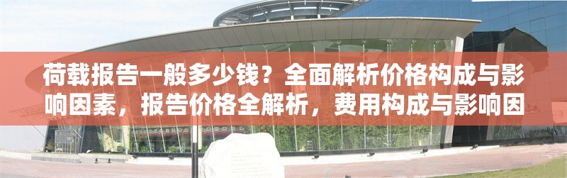荷載報告一般多少錢？全面解析價格構(gòu)成與影響因素，報告價格全解析，費用構(gòu)成與影響因素