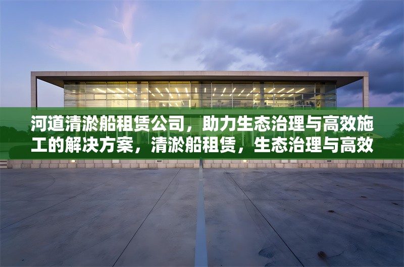 河道清淤船租賃公司，助力生態治理與高效施工的解決方案，清淤船租賃，生態治理與高效施工的得力助手 行業新聞