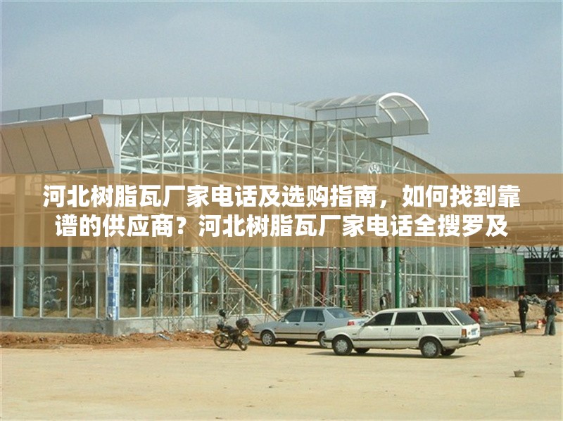 河北樹脂瓦廠家電話及選購指南，如何找到靠譜的供應商？河北樹脂瓦廠家電話全搜羅及