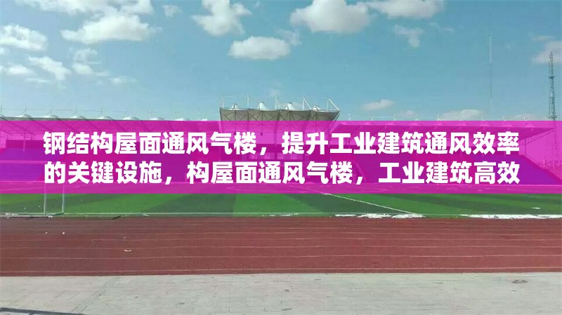 鋼結構屋面通風氣樓，提升工業建筑通風效率的關鍵設施，構屋面通風氣樓，工業建筑高效通風